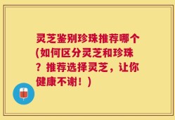 灵芝鉴别珍珠推荐哪个(如何区分灵芝和珍珠？推荐选择灵芝，让你健康不谢！)