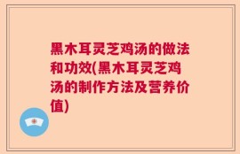 黑木耳灵芝鸡汤的做法和功效(黑木耳灵芝鸡汤的制作方法及营养价值)