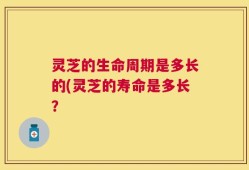 灵芝的生命周期是多长的(灵芝的寿命是多长？
