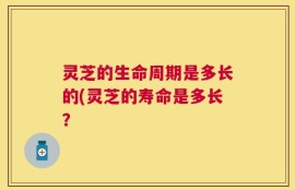灵芝的生命周期是多长的(灵芝的寿命是多长？