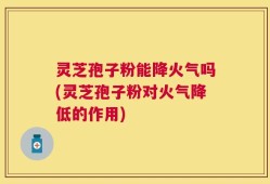 灵芝孢子粉能降火气吗(灵芝孢子粉对火气降低的作用)