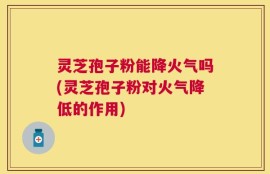 灵芝孢子粉能降火气吗(灵芝孢子粉对火气降低的作用)