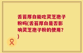舌苔厚白能吃灵芝孢子粉吗(舌苔厚白是否影响灵芝孢子粉的使用？)