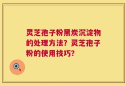 灵芝孢子粉黑炭沉淀物的处理方法？灵芝孢子粉的使用技巧？