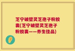 芝宁破壁灵芝孢子粉胶囊(芝宁破壁灵芝孢子粉胶囊——养生佳品)