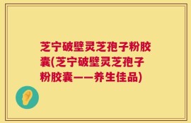 芝宁破壁灵芝孢子粉胶囊(芝宁破壁灵芝孢子粉胶囊——养生佳品)