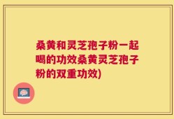 桑黄和灵芝孢子粉一起喝的功效桑黄灵芝孢子粉的双重功效)