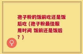 孢子粉的饭前吃还是饭后吃 (孢子粉最佳服用时间 饭前还是饭后？)