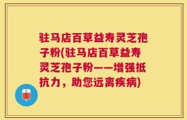 驻马店百草益寿灵芝孢子粉(驻马店百草益寿灵芝孢子粉——增强抵抗力，助您远离疾病)