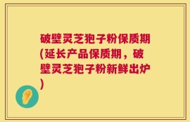 破壁灵芝狍子粉保质期(延长产品保质期，破壁灵芝狍子粉新鲜出炉)