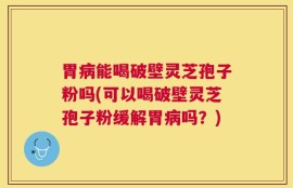 胃病能喝破壁灵芝孢子粉吗(可以喝破壁灵芝孢子粉缓解胃病吗？)