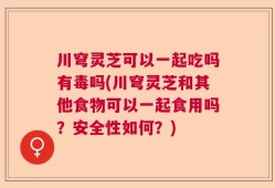 川穹灵芝可以一起吃吗有毒吗(川穹灵芝和其他食物可以一起食用吗？安全性如何？)