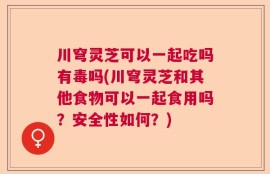 川穹灵芝可以一起吃吗有毒吗(川穹灵芝和其他食物可以一起食用吗？安全性如何？)