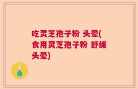 吃灵芝孢子粉 头晕(食用灵芝孢子粉 舒缓头晕)