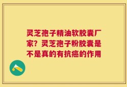灵芝孢子精油软胶囊厂家？灵芝孢子粉胶囊是不是真的有抗癌的作用
