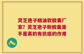 灵芝孢子精油软胶囊厂家？灵芝孢子粉胶囊是不是真的有抗癌的作用