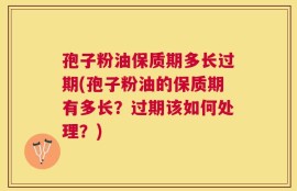 孢子粉油保质期多长过期(孢子粉油的保质期有多长？过期该如何处理？)
