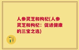 人参灵芝和枸杞(人参灵芝和枸杞：促进健康的三宝之选)