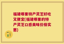 福建哪里特产灵芝好吃又便宜(福建哪里的特产灵芝口感美味价格实惠)
