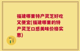 福建哪里特产灵芝好吃又便宜(福建哪里的特产灵芝口感美味价格实惠)