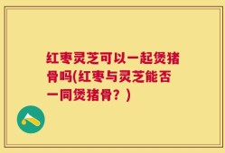 红枣灵芝可以一起煲猪骨吗(红枣与灵芝能否一同煲猪骨？)