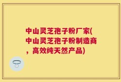 中山灵芝孢子粉厂家(中山灵芝孢子粉制造商，高效纯天然产品)