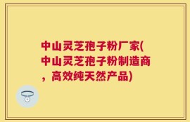 中山灵芝孢子粉厂家(中山灵芝孢子粉制造商，高效纯天然产品)