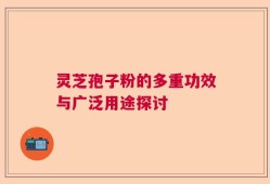 灵芝孢子粉的多重功效与广泛用途探讨