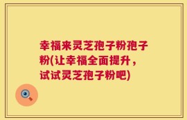 幸福来灵芝孢子粉孢子粉(让幸福全面提升，试试灵芝孢子粉吧)
