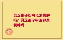 灵芝孢子粉可以消囊肿吗？灵芝孢子粉治卵巢囊肿吗