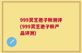 999灵芝孢子粉测评(999灵芝孢子粉产品评测)