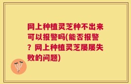 网上种植灵芝种不出来可以报警吗(能否报警？网上种植灵芝屡屡失败的问题)