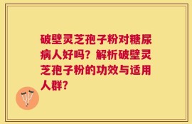 破壁灵芝孢子粉对糖尿病人好吗？解析破壁灵芝孢子粉的功效与适用人群？