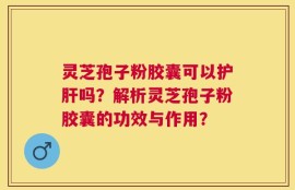 灵芝孢子粉胶囊可以护肝吗？解析灵芝孢子粉胶囊的功效与作用？