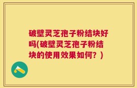破壁灵芝孢子粉结块好吗(破壁灵芝孢子粉结块的使用效果如何？)