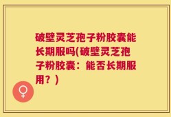 破壁灵芝孢子粉胶囊能长期服吗(破壁灵芝孢子粉胶囊：能否长期服用？)