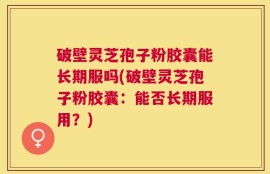 破壁灵芝孢子粉胶囊能长期服吗(破壁灵芝孢子粉胶囊：能否长期服用？)