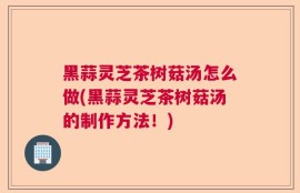 黑蒜灵芝茶树菇汤怎么做(黑蒜灵芝茶树菇汤的制作方法！)