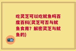 吃灵芝可以吃鱿鱼吗百度百科(灵芝可否与鱿鱼食用？解密灵芝与鱿鱼的)