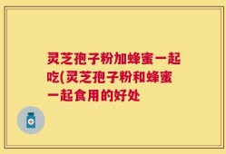 灵芝孢子粉加蜂蜜一起吃(灵芝孢子粉和蜂蜜一起食用的好处