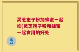 灵芝孢子粉加蜂蜜一起吃(灵芝孢子粉和蜂蜜一起食用的好处
