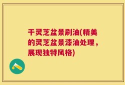 干灵芝盆景刷油(精美的灵芝盆景漆油处理，展现独特风格)