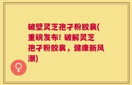 破壁灵芝孢孑粉胶襄(重磅发布! 破解灵芝孢孑粉胶襄，健康新风潮)
