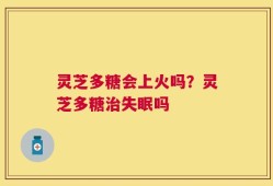 灵芝多糖会上火吗？灵芝多糖治失眠吗