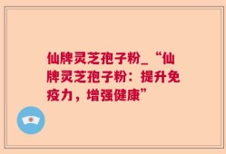 仙牌灵芝孢子粉_“仙牌灵芝孢子粉：提升免疫力，增强健康”