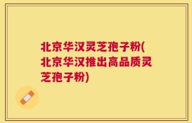 北京华汉灵芝孢子粉(北京华汉推出高品质灵芝孢子粉)