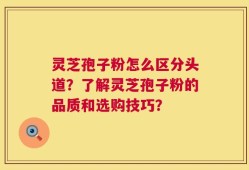 灵芝孢子粉怎么区分头道？了解灵芝孢子粉的品质和选购技巧？