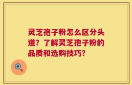 灵芝孢子粉怎么区分头道？了解灵芝孢子粉的品质和选购技巧？