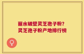 丽水破壁灵芝孢子粉？灵芝孢子粉产地排行榜