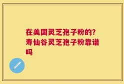 在美国灵芝孢子粉的？寿仙谷灵芝孢子粉靠谱吗